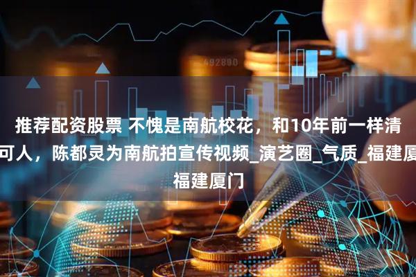 推荐配资股票 不愧是南航校花，和10年前一样清纯可人，陈都灵为南航拍宣传视频_演艺圈_气质_福建厦门