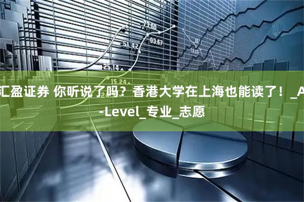 汇盈证券 你听说了吗？香港大学在上海也能读了！_A-Level_专业_志愿