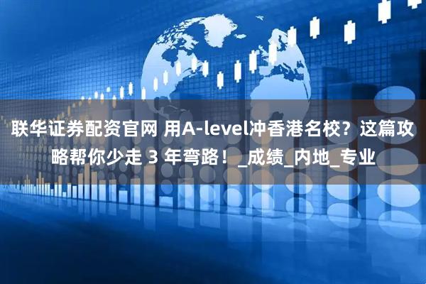 联华证券配资官网 用A-level冲香港名校？这篇攻略帮你少走 3 年弯路！_成绩_内地_专业