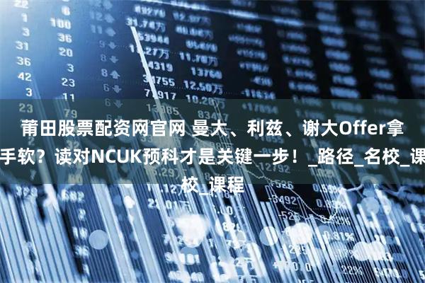 莆田股票配资网官网 曼大、利兹、谢大Offer拿到手软？读对NCUK预科才是关键一步！_路径_名校_课程
