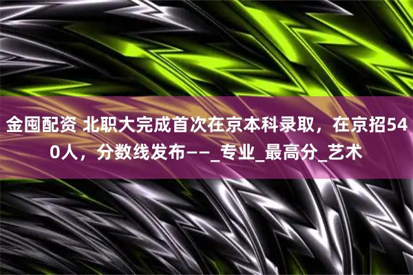 金囤配资 北职大完成首次在京本科录取，在京招540人，分数线发布——_专业_最高分_艺术