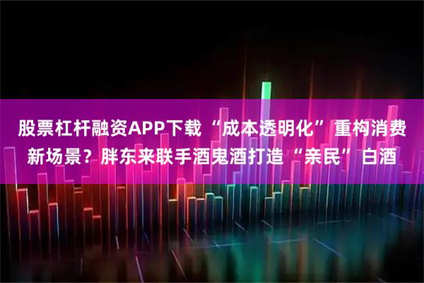 股票杠杆融资APP下载 “成本透明化” 重构消费新场景？胖东来联手酒鬼酒打造 “亲民” 白酒