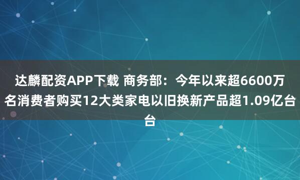 达麟配资APP下载 商务部：今年以来超6600万名消费者购买12大类家电以旧换新产品超1.09亿台