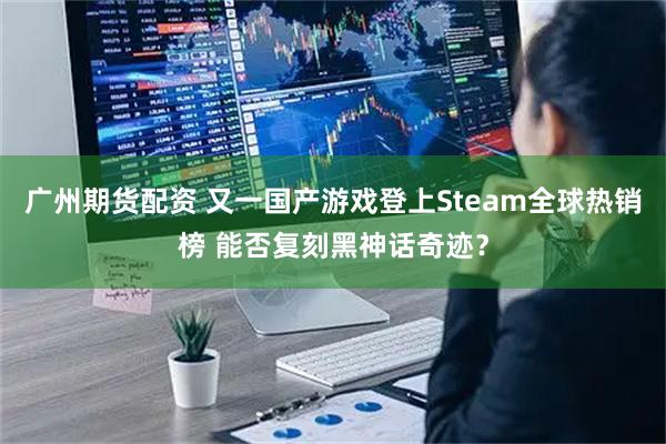 广州期货配资 又一国产游戏登上Steam全球热销榜 能否复刻黑神话奇迹？