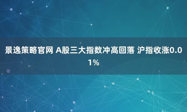 景逸策略官网 A股三大指数冲高回落 沪指收涨0.01%