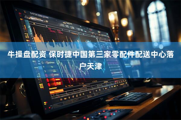 牛操盘配资 保时捷中国第三家零配件配送中心落户天津