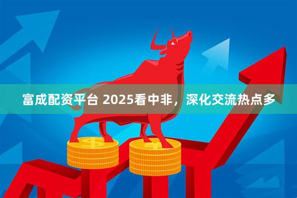 富成配资平台 2025看中非，深化交流热点多