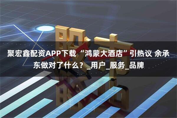 聚宏鑫配资APP下载 “鸿蒙大酒店”引热议 余承东做对了什么？_用户_服务_品牌