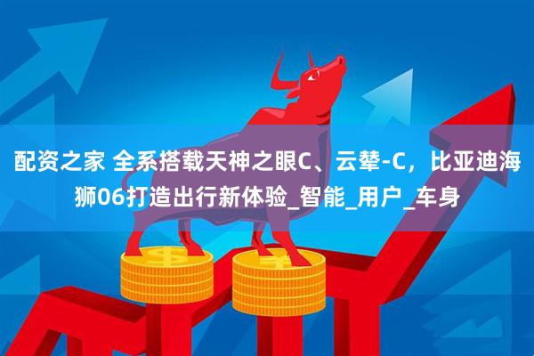 配资之家 全系搭载天神之眼C、云辇-C，比亚迪海狮06打造出行新体验_智能_用户_车身