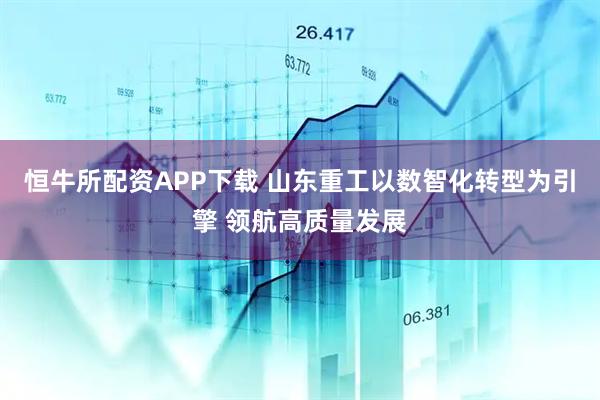 恒牛所配资APP下载 山东重工以数智化转型为引擎 领航高质量发展