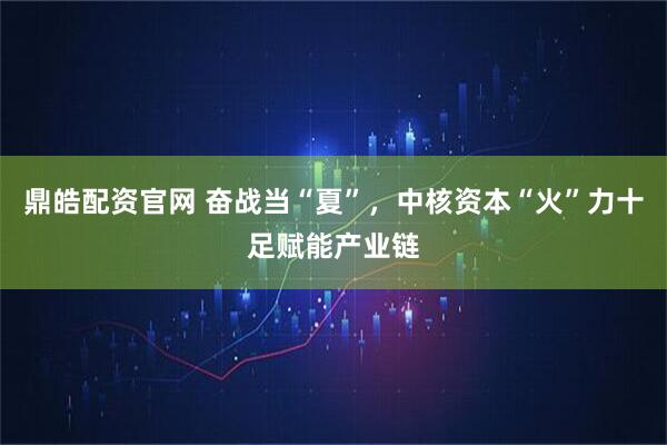 鼎皓配资官网 奋战当“夏”，中核资本“火”力十足赋能产业链