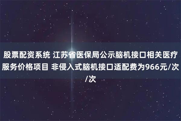 股票配资系统 江苏省医保局公示脑机接口相关医疗服务价格项目 非侵入式脑机接口适配费为966元/次