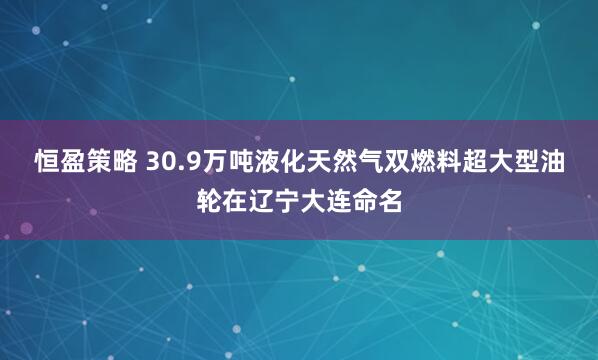 恒盈策略 30.9万吨液化天然气双燃料超大型油轮在辽宁大连命名