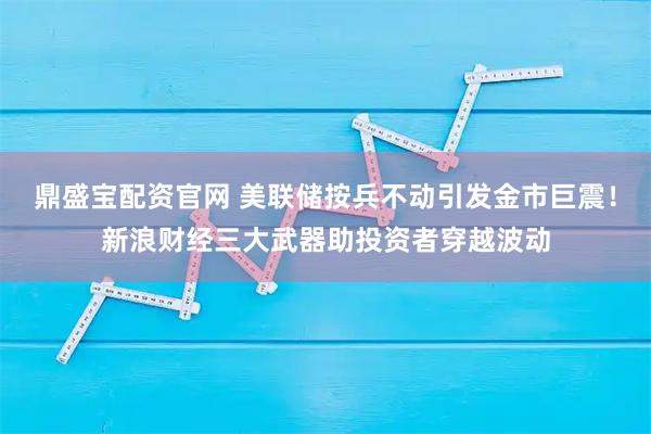 鼎盛宝配资官网 美联储按兵不动引发金市巨震！新浪财经三大武器助投资者穿越波动
