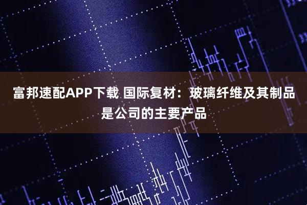 富邦速配APP下载 国际复材：玻璃纤维及其制品是公司的主要产品