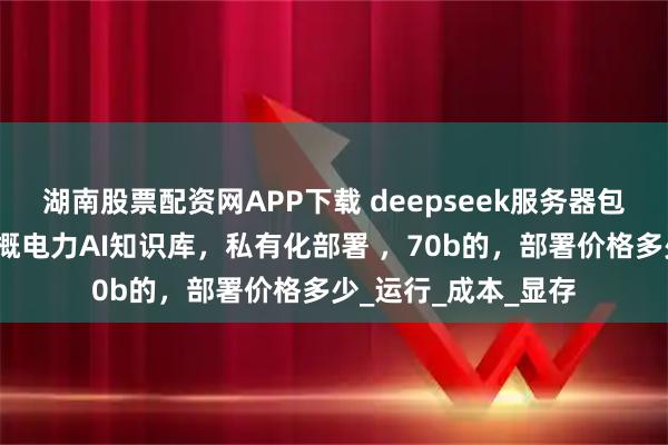 湖南股票配资网APP下载 deepseek服务器包括软件、硬件，含概电力AI知识库，私有化部署 ，70b的，部署价格多少_运行_成本_显存