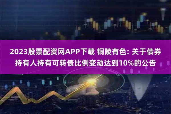 2023股票配资网APP下载 铜陵有色: 关于债券持有人持有可转债比例变动达到10%的公告