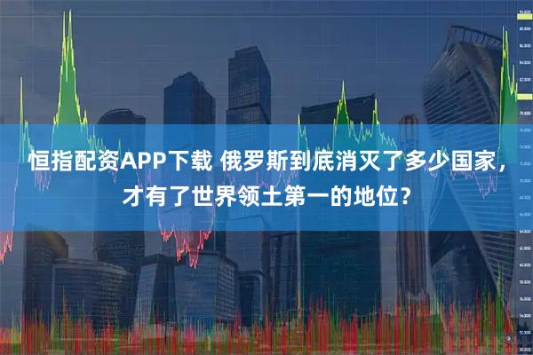恒指配资APP下载 俄罗斯到底消灭了多少国家，才有了世界领土第一的地位？