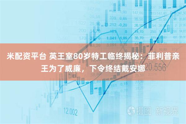米配资平台 英王室80岁特工临终揭秘：菲利普亲王为了威廉，下令终结戴安娜