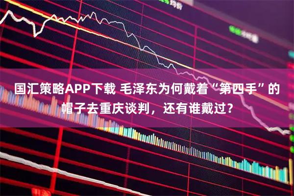 国汇策略APP下载 毛泽东为何戴着“第四手”的帽子去重庆谈判，还有谁戴过？