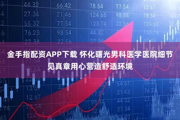 金手指配资APP下载 怀化曙光男科医学医院细节见真章用心营造舒适环境