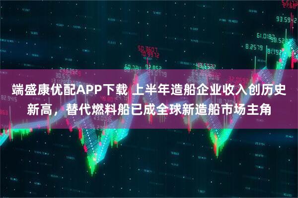 端盛康优配APP下载 上半年造船企业收入创历史新高，替代燃料船已成全球新造船市场主角
