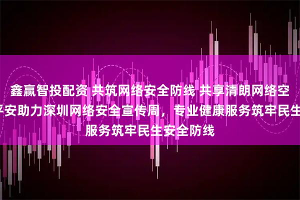 鑫赢智投配资 共筑网络安全防线 共享清朗网络空间  中国平安助力深圳网络安全宣传周，专业健康服务筑牢民生安全防线