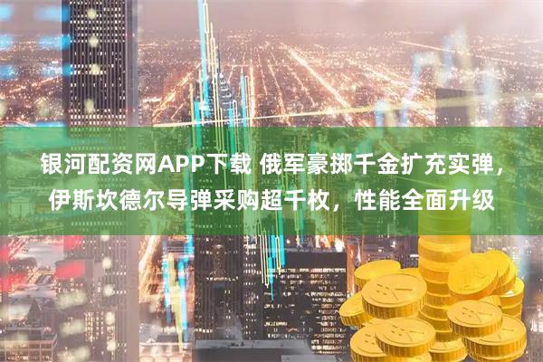 银河配资网APP下载 俄军豪掷千金扩充实弹，伊斯坎德尔导弹采购超千枚，性能全面升级