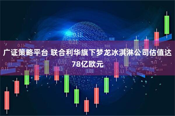 广证策略平台 联合利华旗下梦龙冰淇淋公司估值达78亿欧元