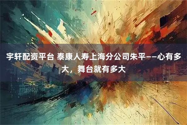 宇轩配资平台 泰康人寿上海分公司朱平——心有多大，舞台就有多大