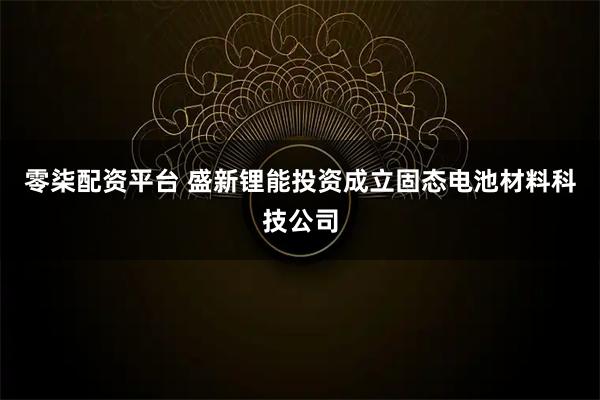 零柒配资平台 盛新锂能投资成立固态电池材料科技公司