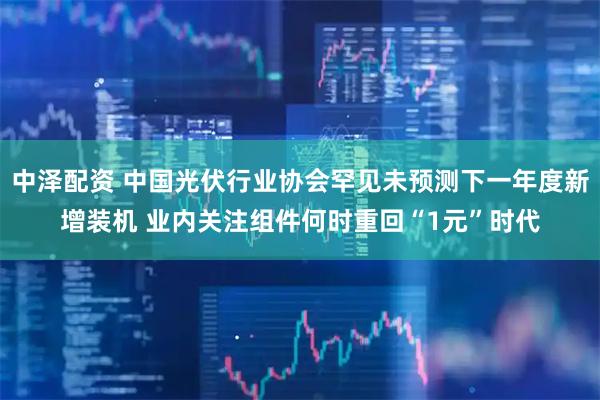 中泽配资 中国光伏行业协会罕见未预测下一年度新增装机 业内关注组件何时重回“1元”时代