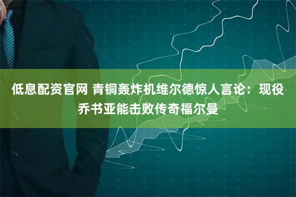 低息配资官网 青铜轰炸机维尔德惊人言论：现役乔书亚能击败传奇福尔曼