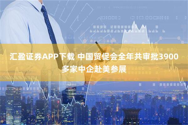 汇盈证券APP下载 中国贸促会全年共审批3900多家中企赴美参展