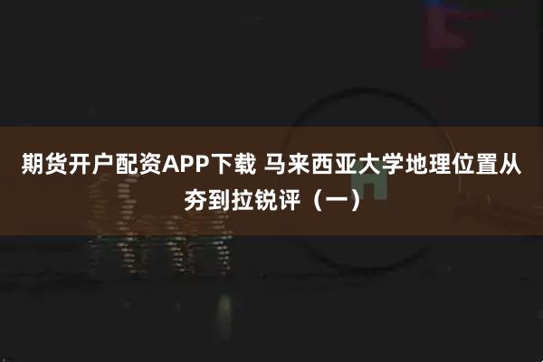 期货开户配资APP下载 马来西亚大学地理位置从夯到拉锐评（一）