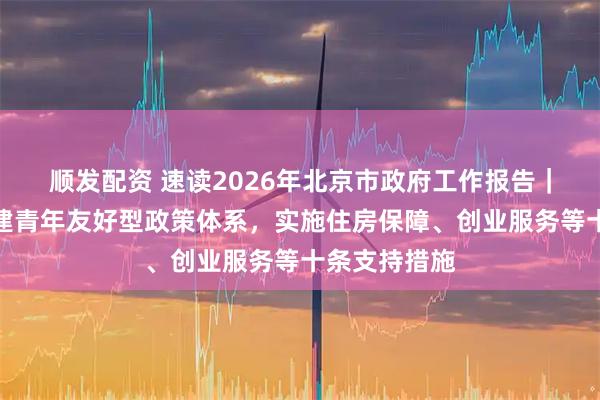 顺发配资 速读2026年北京市政府工作报告｜北京市将构建青年友好型政策体系，实施住房保障、创业服务等十条支持措施