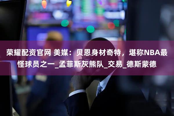 荣耀配资官网 美媒：贝恩身材奇特，堪称NBA最怪球员之一_孟菲斯灰熊队_交易_德斯蒙德