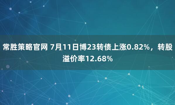 常胜策略官网 7月11日博23转债上涨0.82%，转股溢价率12.68%