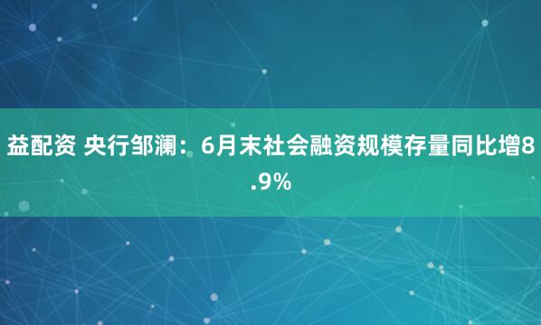 益配资 央行邹澜：6月末社会融资规模存量同比增8.9%