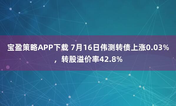 宝盈策略APP下载 7月16日伟测转债上涨0.03%，转股溢价率42.8%