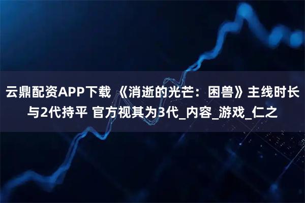 云鼎配资APP下载 《消逝的光芒：困兽》主线时长与2代持平 官方视其为3代_内容_游戏_仁之