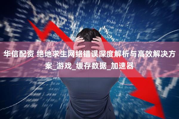 华信配资 绝地求生网络错误深度解析与高效解决方案_游戏_缓存数据_加速器