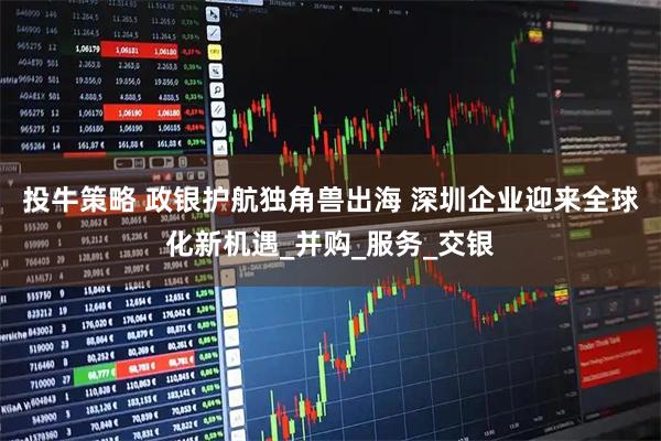 投牛策略 政银护航独角兽出海 深圳企业迎来全球化新机遇_并购_服务_交银