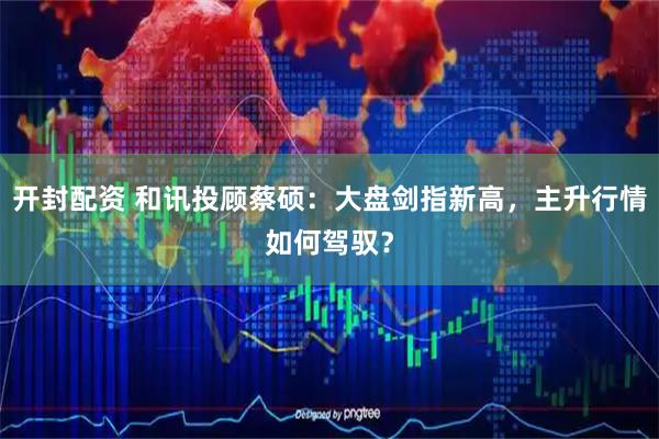 开封配资 和讯投顾蔡硕：大盘剑指新高，主升行情如何驾驭？