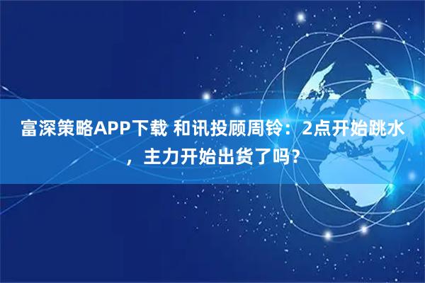 富深策略APP下载 和讯投顾周铃：2点开始跳水，主力开始出货了吗？