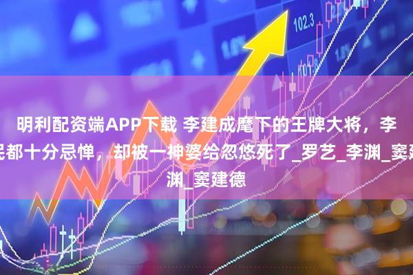 明利配资端APP下载 李建成麾下的王牌大将，李世民都十分忌惮，却被一神婆给忽悠死了_罗艺_李渊_窦建德