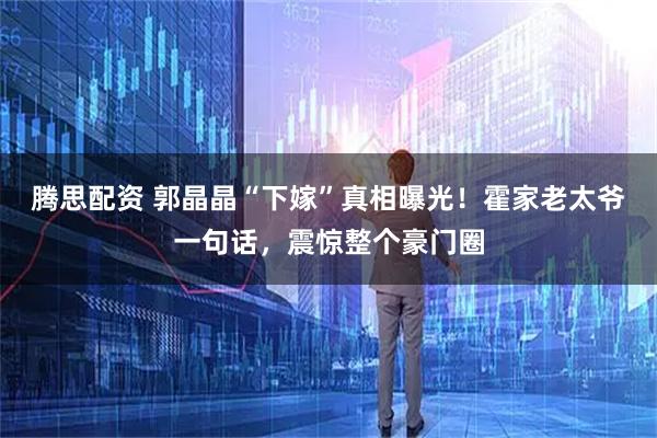 腾思配资 郭晶晶“下嫁”真相曝光!霍家老太爷一句话,震惊整个豪门圈