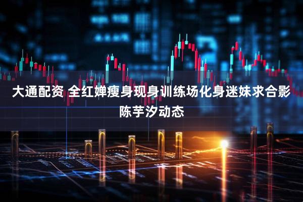 大通配资 全红婵瘦身现身训练场化身迷妹求合影陈芋汐动态