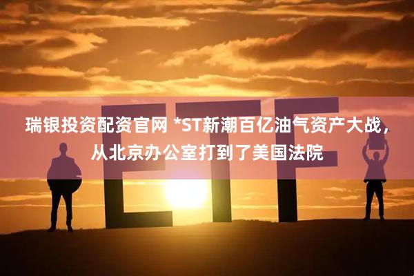 瑞银投资配资官网 *ST新潮百亿油气资产大战，从北京办公室打到了美国法院