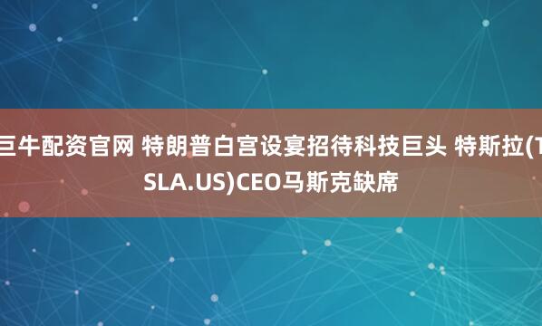 巨牛配资官网 特朗普白宫设宴招待科技巨头 特斯拉(TSLA.US)CEO马斯克缺席
